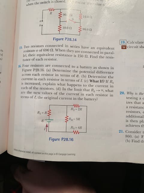 rmine thealue o
when the switch is closed.
21 06
13 0'01
U 0'06
Figure P28.14
19. Calculate
W circuit shc
. Tro resistors connected in series have an equivalent
resistan e of 690 2. When they are connected in paral-
Iel, their equivalent resistance is 150 N. Find the resis-
tance of each resistor.
16. Four resistors are connected to a battery as shown in
Figure P28.16. (a) Determine the potential difference
across each resistor in terms of ɛ. (b) Determine the
current in each resistor in terms of I. (c) What If? If R
is increased, explain what happens to the current in
each of the resistors. (d) In the limit that R 0, what
are the new values of the current in each resistor in
terms of I, the original current in the battery?
20. Why is the
testing a c
izes that a
a resistanc
resistors, e
additional
is then pla
achieves th
Ry = 2R
y = ly
R 3R
3
R3 = 4R
21. Consider t
860. (a) F
(b) Find th
Figure P28.16
