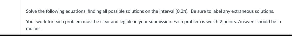 Solve the following equations, finding all possible solutions on the interval [0,27). Be sure to label any extraneous solutions.
Your work for each problem must be clear and legible in your submission. Each problem is worth 2 points. Answers should be in
radians.
