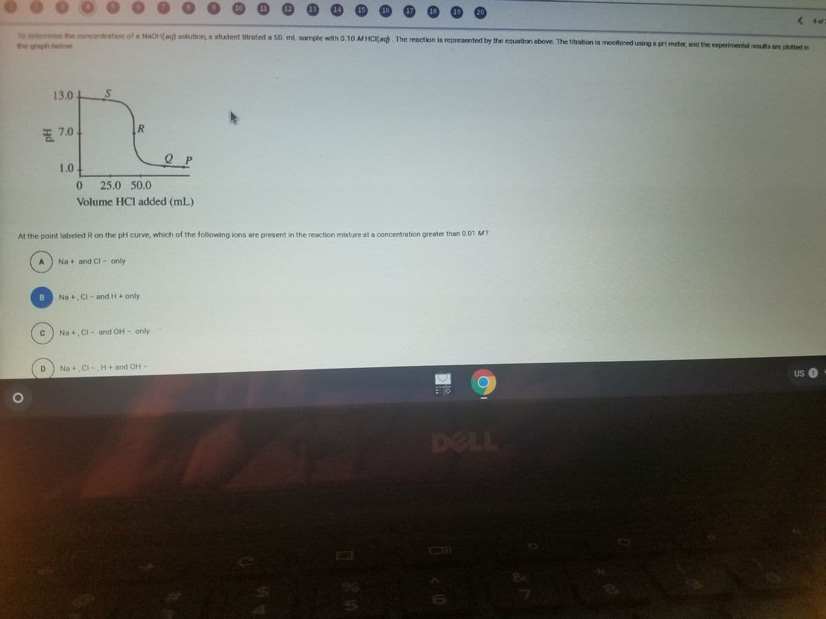 ..
10
11
12
13
14
15
10
17
18
19
20
< 402
To determine the concentration of a NaOH(aq) solution, a student titrated a 50. mL sample with 0.10 MHCI(aq). The reaction is represented by the equation above. The titration is monitored using a pH meter, and the experimental results are plotted in
the greph below
13.0
7.0-
1.0
25.0 50.0
Volume HCI added (mL)
At the point labeled R on the pH curve, which of the following ions are present in the reaction mixture at a concentration greater than 0.01 M?
Na + and Cl - only
Na +, CI - and H+ only
Na +. Cl - and OH - only
Na +, CI -, H + and OH -
US 1
DELL
