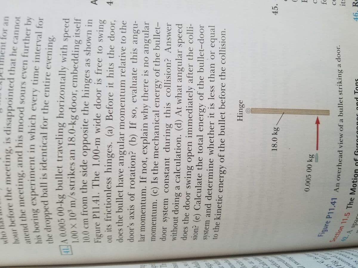 Fat t
Caleut
Yefore
media
n 11.5 The Motion
(Fig Pl
ounted o
ent for an
who afore the meeting, is disappointed that he cannot
nod the meeting, and his mood sours even further by
Ne boring experiment in which every time interval for
he dropped ball is identical for the entire evening
MA 0,005 00-kg bullet traveling horizontally with
100 x 10 m/s strikes an 18.0-kg door, embedding itself
10.0 cm from the side opposite the hinges as shown in
Figure Pl1.41. The 1.00-m wide door is free to swing
on its frictionless hinges. (a) Before it hits the door,
does the bullet have angular momentum relative to the
door's axis of rotation? (b) If so, evaluate this angu-
lar momentum. If not, explain why there is no angular
momentum. (c) Is the mechanical of the bullet-
door system constant during this collision? Answer
without doing a calculation. (d) At what angular speed
speed
A.
4.
SO,
energy
OST
does the door swing open immediately after the colli-
Sion? (e) Calculate the total energy of the bullet-door
system and determine whether it is less than or equal
to the kinetic energy of the bullet before the collision.
Hinge
locir
45.
18.0kg
0.005 00 kg
C
Section
its
42. A
46. Re
Tons
epa
Seds
