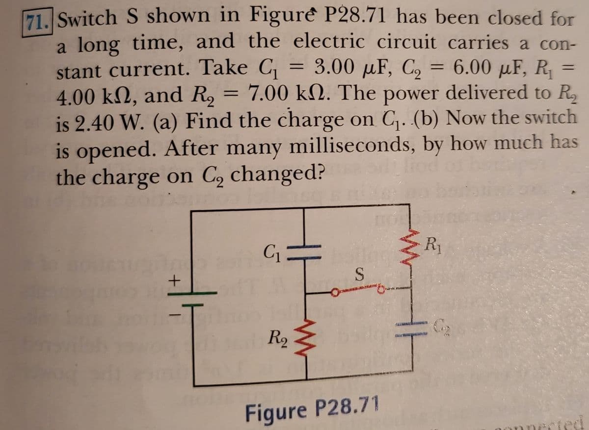 71. Switch S shown in Figurê P28.71 has been closed for
a long time, and the electric circuit carries a con-
stant current. Take C,
4.00 kN, and R, = 7.00 kN. The power delivered to R,
is 2.40 W. (a) Find the charge on C,. (b) Now the switch
is opened. After many milliseconds, by how much has
the charge on C, changed?
= 3.00 µF, C = 6.00 µF, R =
%3D
C1
R1
S
wog R2
Figure P28.71
Frted
