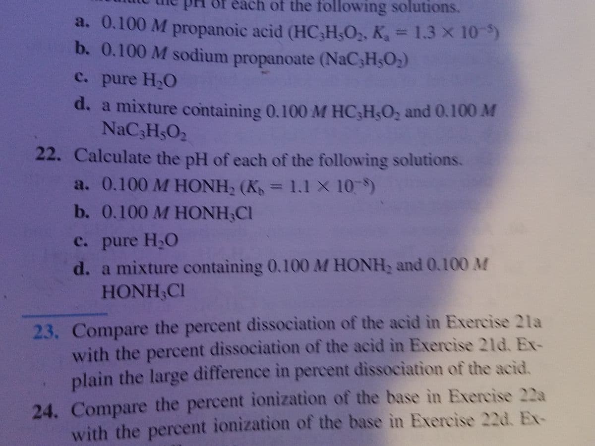 pH of each of the following solutions.
a. 0.100 M propanoic acid (HC H,O2, K, = 1.3 x 10)
b. 0.100 M sodium propanoate (NAC3HSO)
%3D
C. pure H2O
d. a mixture containing 0.100M HC,H,O, and 0.100 M
NaC3HsO2
22. Calculate the pH of each of the following solutions.
a. 0.100 M HONH, (K, = 1.1 X 10 )
b. 0.100 M HONH;Cl
с. pure H.O
d. a mixture containing 0.100 M HONH, and 0.100 M
HONH Cl
23. Compare the percent dissociation of the acid in Exercise 2la
with the percent dissociation of the acid in Exercise 21d, Ex-
plain the large difference in percent dissociation of the acid.
24. Compare the percent ionization of the base in Exercise 22a
with the percent ionization of the base in Exercise 22d, E-
