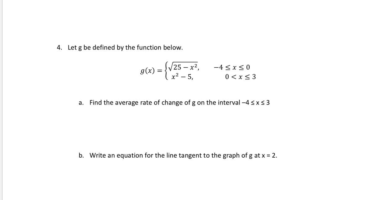 4. Let g be defined by the function below.
/25 – x²,
g(x) = x² – 5,
-4 < x < 0
0 < x < 3
-
a. Find the average rate of change of g on the interval -4 < x< 3
b. Write an equation for the line tangent to the graph of g at x = 2.
