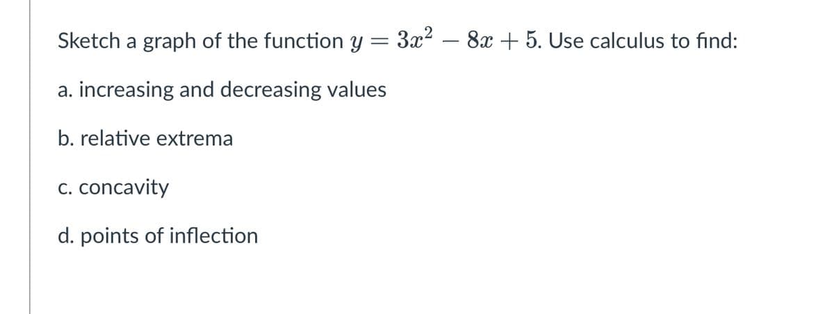 Sketch a graph of the function y
3x2 – 8x + 5. Use calculus to find:
a. increasing and decreasing values
b. relative extrema
C. concavity
d. points of inflection
