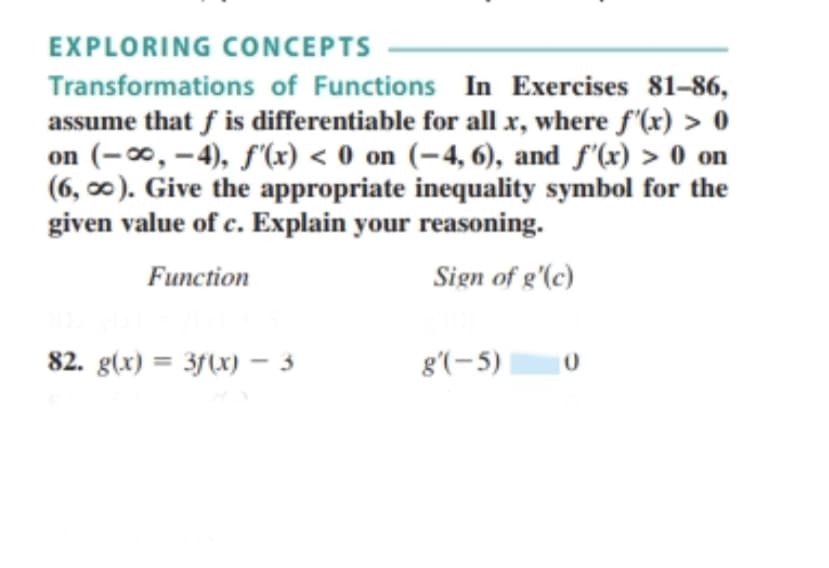 EXPLORING CONCEPTS
Transformations of Functions In Exercises 81-86,
assume that f is differentiable for all x, where f'(x) > 0
on (-∞, –4), f'(x) < 0 on (-4, 6), and f'(x) > 0 on
(6, 0). Give the appropriate inequality symbol for the
given value of c. Explain your reasoning.
Function
Sign of g'(c)
82. g(x) = 3f(x) - 3
g'(-5)
