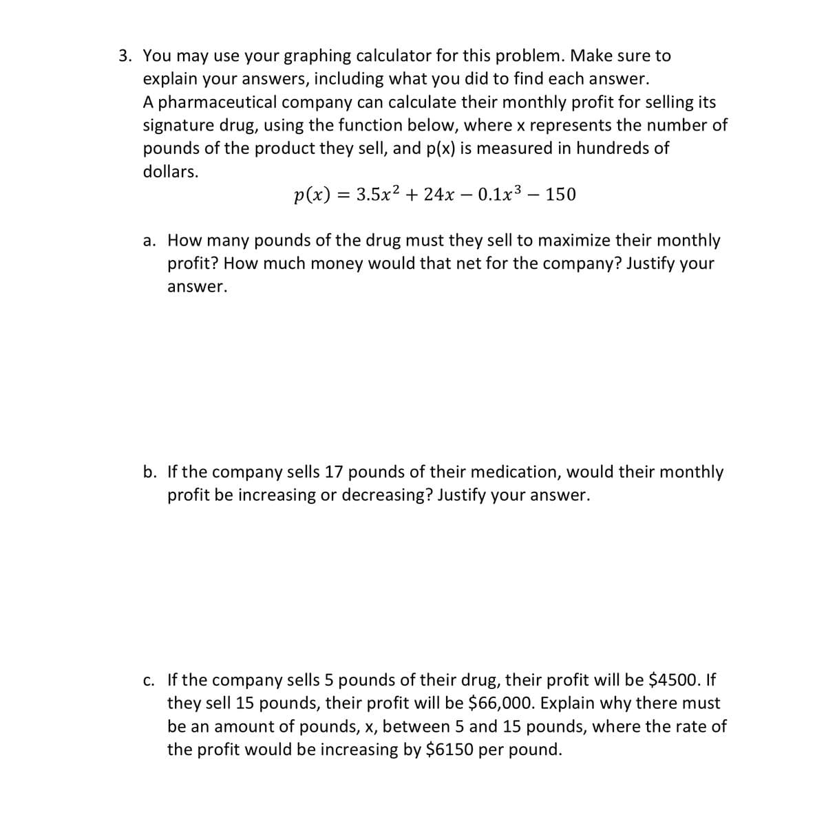 3. You may use your graphing calculator for this problem. Make sure to
explain your answers, including what you did to find each answer.
A pharmaceutical company can calculate their monthly profit for selling its
signature drug, using the function below, where x represents the number of
pounds of the product they sell, and p(x) is measured in hundreds of
dollars.
p(x) = 3.5x² + 24x – 0.1x³ – 150
a. How many pounds of the drug must they sell to maximize their monthly
profit? How much money would that net for the company? Justify your
answer.
b. If the company sells 17 pounds of their medication, would their monthly
profit be increasing or decreasing? Justify your answer.
c. If the company sells 5 pounds of their drug, their profit will be $4500. If
they sell 15 pounds, their profit will be $66,000. Explain why there must
be an amount of pounds, x, between 5 and 15 pounds, where the rate of
the profit would be increasing by $6150 per pound.
