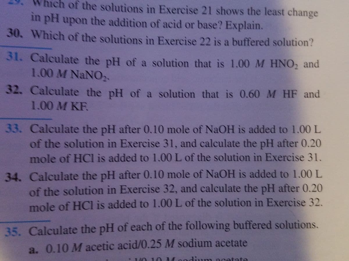 of the solutions in Exercise 21 shows the least change
in pH upon the addition of acid or base? Explain.
30. Which of the solutions in Exercise 22 is a buffered solution?
31. Calculate the pH of a solution that is 1.00 M HNO, and
1.00 M NANO.
32. Calculate the pH of a solution that is 0.60 M HF and
1.00 M KF.
33. Calculate the pH after 0.10 mole of NaOH is added to 1.00 L
of the solution in Exercise 31, and calculate the pH after 0.20
mole of HC is added to 1.00 L of the solution in Exercise 31.
34. Calculate the pH after 0.10 mole of NAOH is added to 1.00 L
of the solution in Exercise 32, and calculate the pH after 0.20
mole of HCl is added to 1.00 L of the solution in Exercise 32.
35. Calculate the pH of each of the following buffered solutions.
a. 0.10 M acetic acid/0.25 M sodium acetate
Moodium
natate
