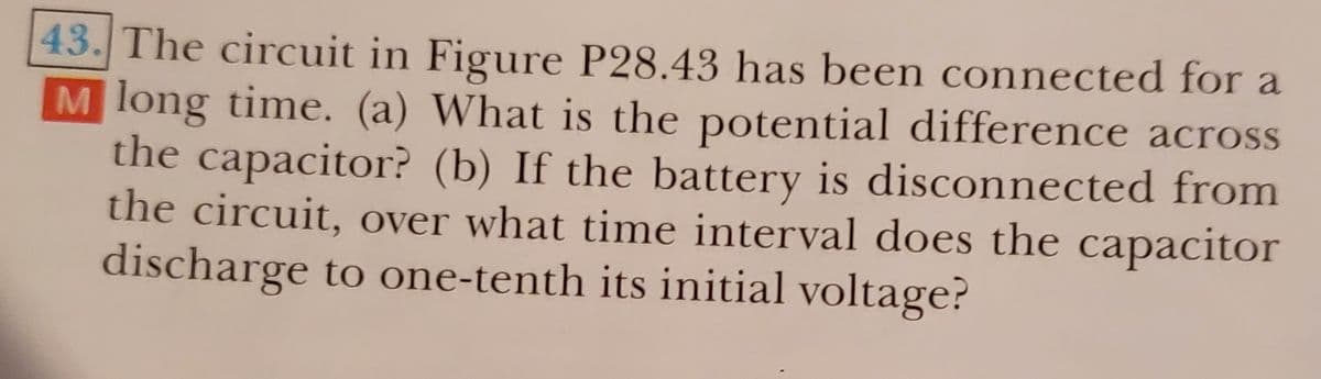 43. The circuit in Figure P28.43 has been connected for a
M long time. (a) What is the potential difference across
the capacitor? (b) If the battery is disconnected from
the circuit, over what time interval does the capacitor
discharge to one-tenth its initial voltage?
