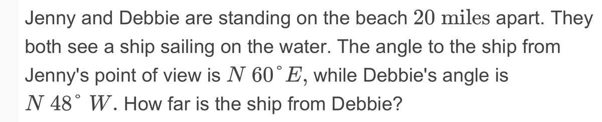 Jenny and Debbie are standing on the beach 20 miles apart. They
both see a ship sailing on the water. The angle to the ship from
Jenny's point of view is N 60° E, while Debbie's angle is
N 48° W. How far is the ship from Debbie?

