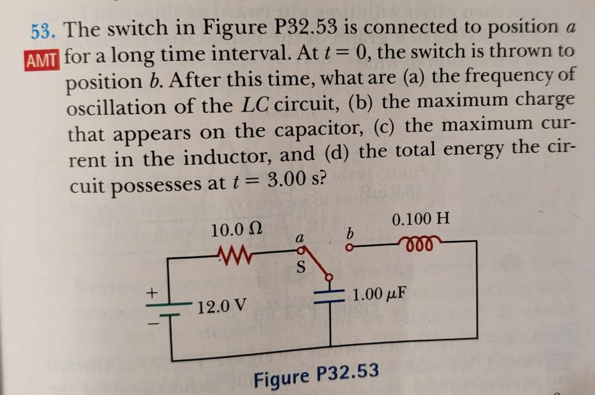 53. The switch in Figure P32.53 is connected to position a
AMT for a long time interval. At t = 0, the switch is thrown to
position b. After this time, what are (a) the frequency of
oscillation of the LC circuit, (b) the maximum charge
that appears on the capacitor, (c) the maximum cur-
rent in the inductor, and (d) the total energy the cir-
cuit possesses at t = 3.00 s?
10.0 N
0.100 H
a
9.
ll
S
12.0 V
1.00 µF
Figure P32.53
