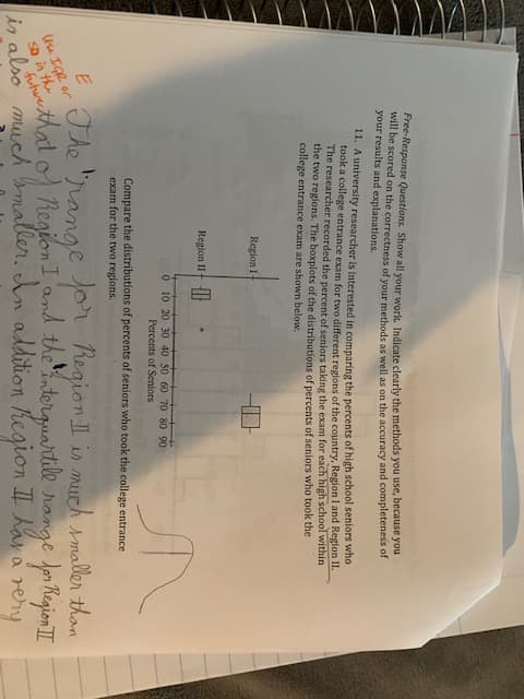 Free-Response Questions. Show all your work. Indicate clearly the methods you use, because you
will be scored on the correctness of vour methods as well as on the accuracy and completeness of
your results and explanations.
11. A university researcher is interested in comparing the percents of high school seniors who
took a college entrance exam for two different regions of the country, Region I and Region II.
The researcher recorded the percent of seniors taking the exam for each high school within
the two regions. The boxplots of the distributions of percents of seniors who took the
college entrance exam are shown below.
Region I
Region II- |
0 10 20 30 40 50 60 70 80 90
Percents of Seniors
Compare the distributions of percents of seniors who took the college entrance
exam for the two regions.
The "range or Region I in much smaller than
hthat o Region I and the interguartile range for Region I
maller. An addition hegion I Aan areny
Use IGR or
SD in the
