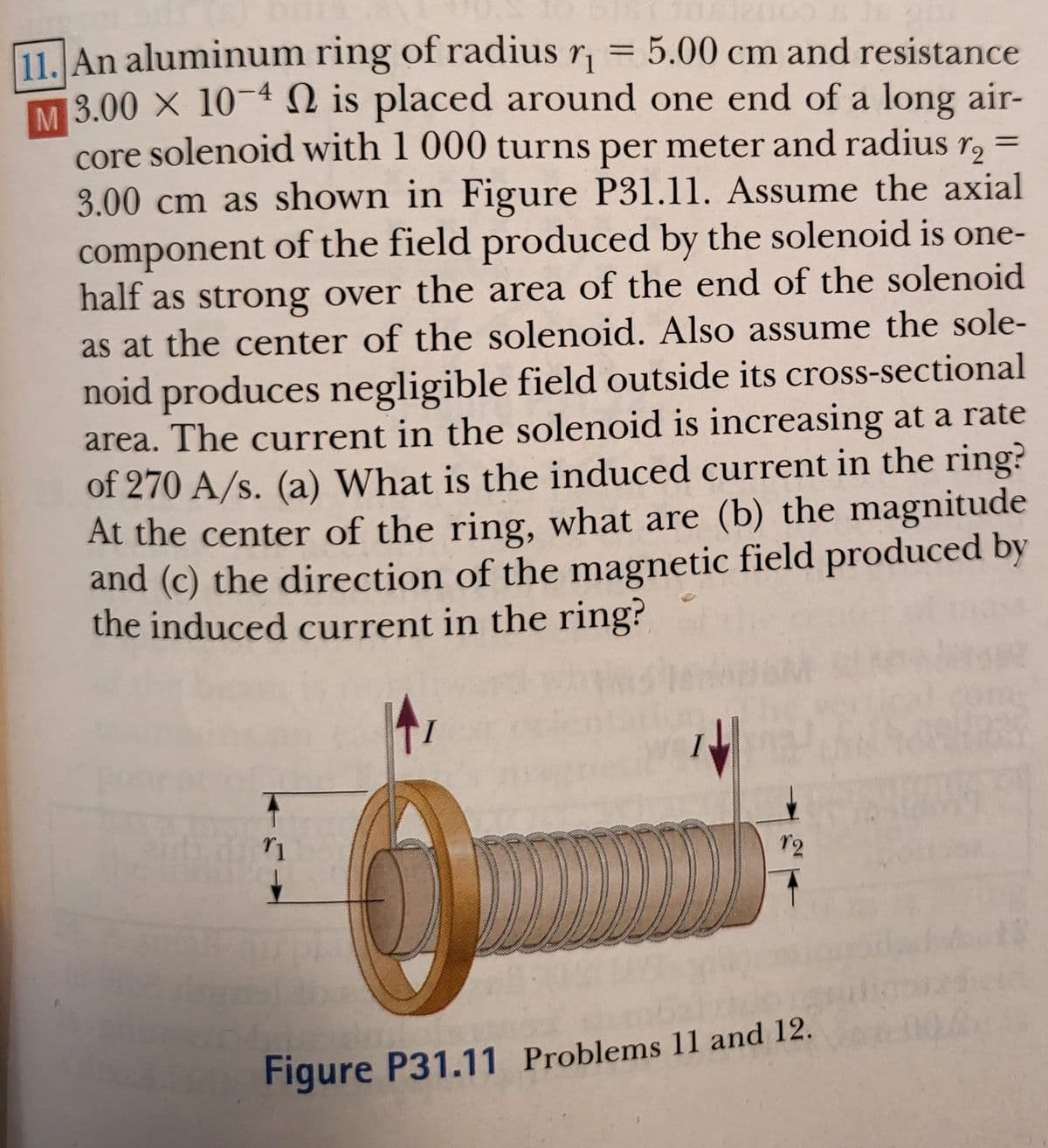 11. An aluminum ring of radius r, = 5.00 cm and resistance
M 3.00 X 10-4 N is placed around one end of a long air-
core solenoid with 1 000 turns per meter and radius r,
3.00 cm as shown in Figure P31.11. Assume the axial
component of the field produced by the solenoid is one-
half as strong over the area of the end of the solenoid
as at the center of the solenoid. Also assume the sole-
noid produces negligible field outside its cross-sectional
area. The current in the solenoid is increasing at a rate
of 270 A/s. (a) What is the induced current in the ring?
At the center of the ring, what are (b) the magnitude
and (c) the direction of the magnetic field produced by
the induced current in the ring?
12
Figure P31.11 Problems 11 and 12.
