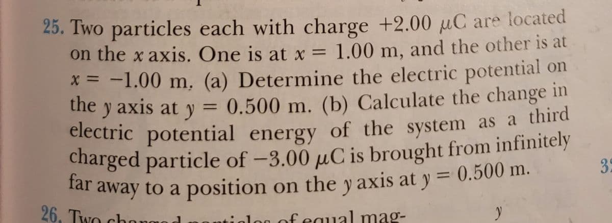 charged particle of -3.00 µC is brought from infinitely
25. Two particles each with charge +2.00 µC are located
on the x axis. One is at x = 1.00 m, and the other is at
X = -1.00 m, (a) Determine the electric potential on
the y axis at y = 0.500 m. (b) Calculate the change in
electric potential energy of the system as a third
charged particle of -3.00 µC is brought from infinitely
electric potential energy of the system as a third
%3D
far
35
%3D
26, Two chonmod
atiolog of equal mag-
