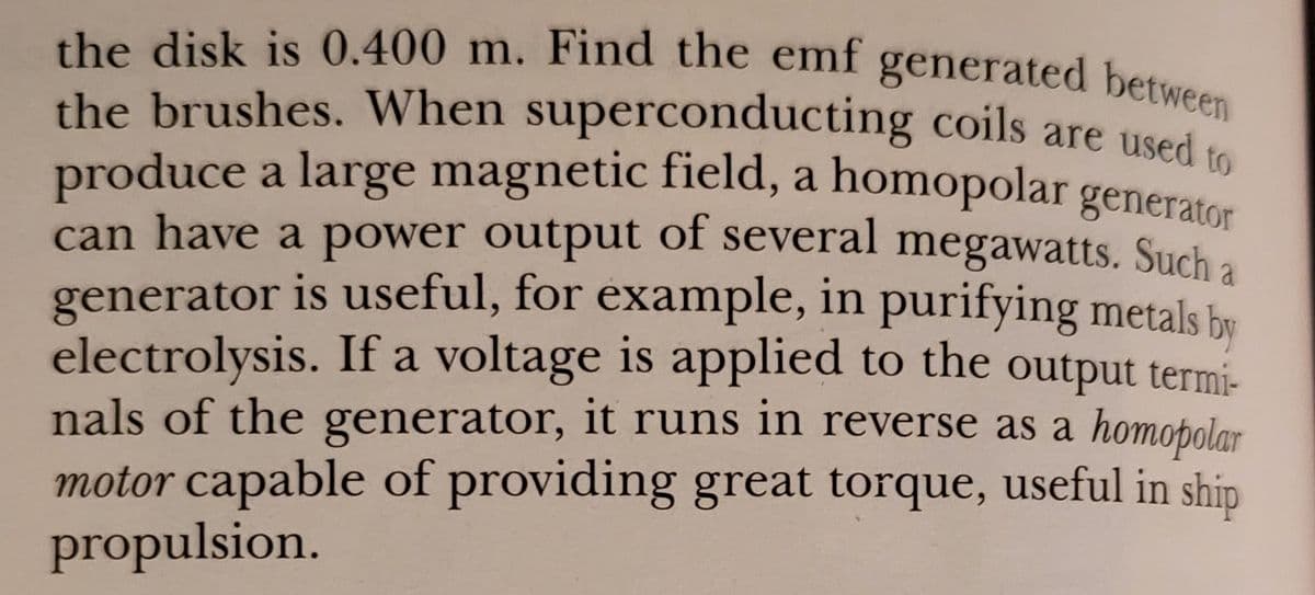 the disk is 0.400 m. Find the emf generated between
produce a large magnetic field, a homopolar generator
the brushes. When superconducting coils are used e
produce a large magnetic field, a homopolar generator
can have a power output of several megawatts. Such a
generator is useful, for example, in purifying metals be
electrolysis. If a voltage is applied to the output termi-
nals of the generator, it runs in reverse as a homopolar
motor capable of providing great torque, useful in ship
propulsion.
