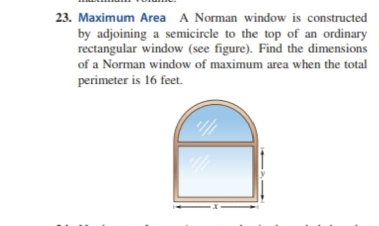23. Maximum Area A Norman window is constructed
by adjoining a semicircle to the top of an ordinary
rectangular window (see figure). Find the dimensions
of a Norman window of maximum area when the total
perimeter is 16 feet.
