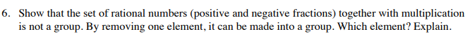 6. Show that the set of rational numbers (positive and negative fractions) together with multiplication
is not a group. By removing one element, it can be made into a group. Which element? Explain.
