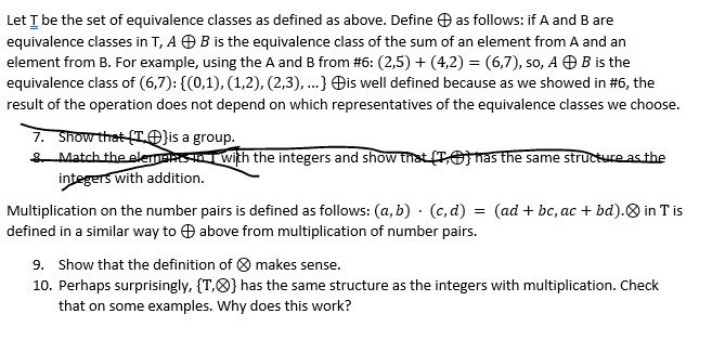 Let I be the set of equivalence classes as defined as above. Define O as follows: if A and B are
equivalence classes in T, A O B is the equivalence class of the sum of an element from A and an
element from B. For example, using the A and B from #6: (2,5) + (4,2) = (6,7), so, A O B is the
equivalence class of (6,7): {(0,1), (1,2), (2,3), ...} Đis well defined because as we showed in #6, the
result of the operation does not depend on which representatives of the equivalence classes we choose.
7. Show that (TO}is a group.
SMatch the elemansIwith the integers and show that (TO nas the same structureas the
integers with addition.
Multiplication on the number pairs is defined as follows: (a, b) · (c, d) = (ad + bc, ac + bd).O in T is
defined in a similar way to O above from multiplication of number pairs.
9. Show that the definition of O makes sense.
10. Perhaps surprisingly, {T,8} has the same structure as the integers with multiplication. Check
that on some examples. Why does this work?
