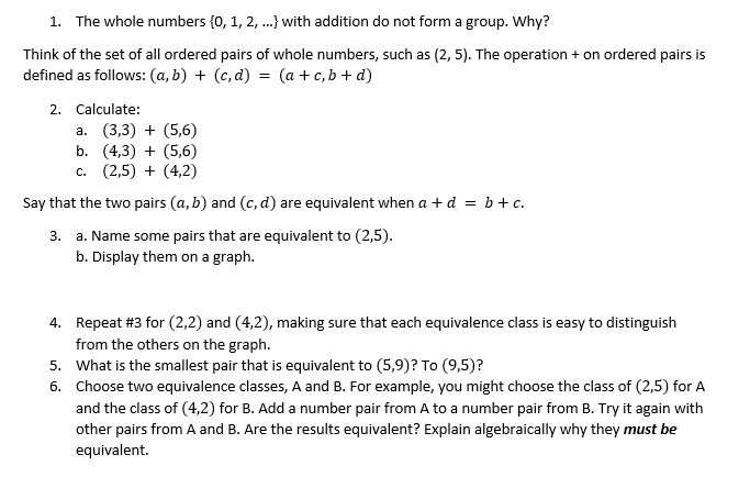 1. The whole numbers {0, 1, 2, .} with addition do not form a group. Why?
Think of the set of all ordered pairs of whole numbers, such as (2, 5). The operation + on ordered pairs is
defined as follows: (a, b) + (c, d) = (a + c, b + d)
2. Calculate:
а. (3,3) + (5,6)
b. (4,3) + (5,6)
c. (2,5) + (4,2)
Say that the two pairs (a, b) and (c, d) are equivalent when a + d =
= b+c.
a. Name some pairs that are equivalent to (2,5).
b. Display them on a graph.
3.
4. Repeat #3 for (2,2) and (4,2), making sure that each equivalence class is easy to distinguish
from the others on the graph.
5. What is the smallest pair that is equivalent to (5,9)? To (9,5)?
6. Choose two equivalence classes, A and B. For example, you might choose the class of (2,5) for A
and the class of (4,2) for B. Add a number pair from A to a number pair from B. Try it again with
other pairs from A and B. Are the results equivalent? Explain algebraically why they must be
equivalent.
