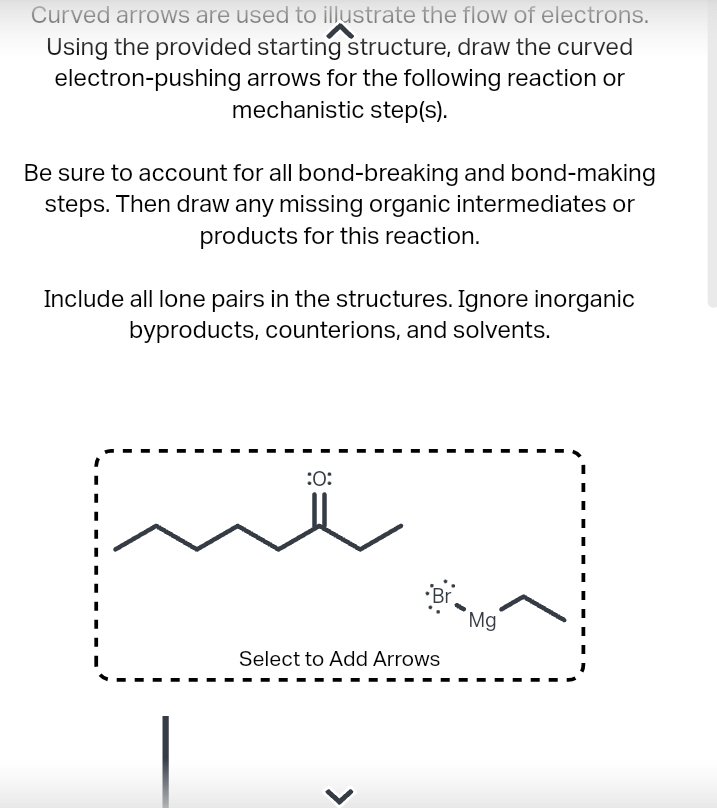 Curved arrows are used to illustrate the flow of electrons.
Using the provided starting structure, draw the curved
electron-pushing arrows for the following reaction or
mechanistic step(s).
Be sure to account for all bond-breaking and bond-making
steps. Then draw any missing organic intermediates or
products for this reaction.
Include all lone pairs in the structures. Ignore inorganic
byproducts, counterions, and solvents.
:0:
Select to Add Arrows
Mg