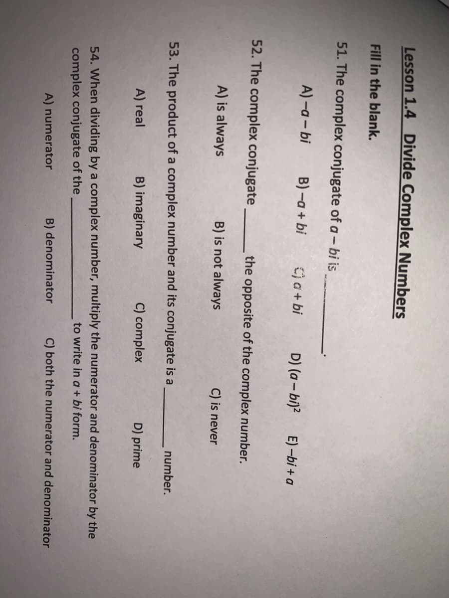 Lesson 1.4 Divide Complex Numbers
Fill in the blank.
51. The complex conjugate of a - bi is
A) -a - bi
B) -a + bi
a + bi
D) (a – bi)?
E) -bi + a
52. The complex conjugate
the opposite of the complex number.
A) is always
B) is not always
C) is never
53. The product of a complex number and its conjugate is a
number.
A) real
B) imaginary
C) complex
D) prime
54. When dividing by a complex number, multiply the numerator and denominator by the
complex conjugate of the
to write in a + bi form.
A) numerator
B) denominator
C) both the numerator and denominator
