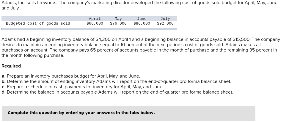 Adams, Inc. sells fireworks. The company's marketing director developed the following cost of goods sold budget for April, May, June,
and July.
Budgeted cost of goods sold
April
$66, 000
May
$76,000
June
$86,000
July
$92,000
Adams had a beginning inventory balance of $4,300 on April 1 and a beginning balance in accounts payable of $15,500. The company
desires to maintain an ending inventory balance equal to 10 percent of the next period's cost of goods sold. Adams makes all
purchases on account. The company pays 65 percent of accounts payable in the month of purchase and the remaining 35 percent in
the month following purchase.
Required
a. Prepare an inventory purchases budget for April, May, and June.
b. Determine the amount of ending inventory Adams will report on the end-of-quarter pro forma balance sheet.
c. Prepare a schedule of cash payments for inventory for April, May, and June.
d. Determine the balance in accounts payable Adams will report on the end-of-quarter pro forma balance sheet.
Complete this question by entering your answers in the tabs below.