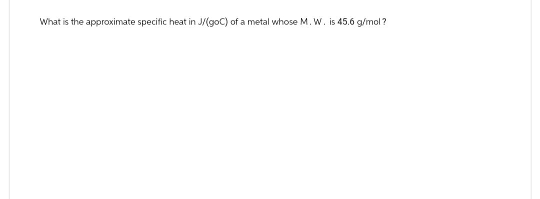 What is the approximate specific heat in J/(goC) of a metal whose M. W. is 45.6 g/mol ?