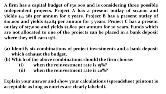 A firm has a capital budget of $30,000 and is considering three possible
independent projects. Project A has a present outlay of $12,000 and
yields $4, 281 per annum for 5 years. Project B has a present outlay of
$10,000 and yields $4,184 per annum for 5 years. Project C has a present
outlay of $17,000 and yields $5,802 per annum for 10 years. Funds which
are not allocated to one of the projects can be placed in a bank deposit
where they will earn 15%.
(a) Identify six combinations of project investments and a bank deposit
which exhaust the budget.
(b) Which of the above combinations should the firm choose:
when the reinvestment rate is 15%?
when the reinvestment rate is 20%?
(i)
(ii)
Explain your answer and show your calculations (spreadsheet printout is
acceptable as long as entries are clearly labeled).
