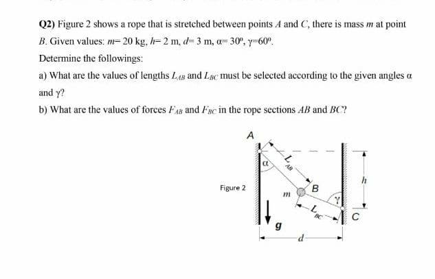 Q2) Figure 2 shows a rope that is stretched between points A and C, there is mass m at point
B. Given values: m= 20 kg, h= 2 m, d- 3 m, a= 30°, y-60°.
Determine the followings:
a) What are the values of lengths LAB and LBc must be selected according to the given angles a
and y?
b) What are the values of forces FAB and Fgsc in the rope sections AB and BC?
A
AB
h
B.
Figure 2
