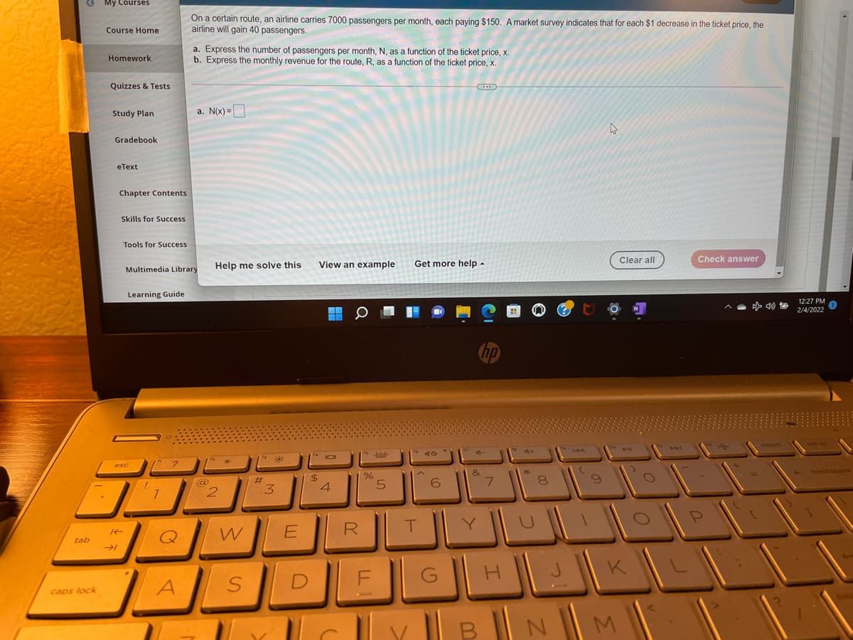 My Courses
On a certain route, an airline carries 7000 passengers per month, each paying $150. A market survey indicates that for each $1 decrease in the ticket price, the
airline will gain 40 passengers.
Course Home
a. Express the number of passengers per month, N, as a function of the ticket price, x.
b. Express the monthly revenue for the route, R, as a function of the ticket price, x
Homework
Quizzes & Tests
Study Plan
a. N(x) =
Gradebook
eТеxt
Chapter Contents
Skills for Success
Tools for Success
Help me solve this
View an example
Get more help -
Clear all
Check answer
Multimedia Library
Learning Guide
12:27 PM
2/4/2022
&
24
%23
3.
6
R
Y.
tab
DE
caps lock
