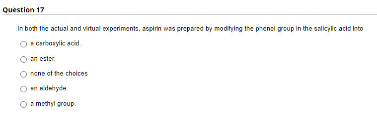 Question 17
In both the actual and virtual experiments, aspirin was prepared by modifying the phenol group in the salicylic acid into
a carboxylic acid.
an ester.
none of the choices
an aldehyde.
a methyl group.