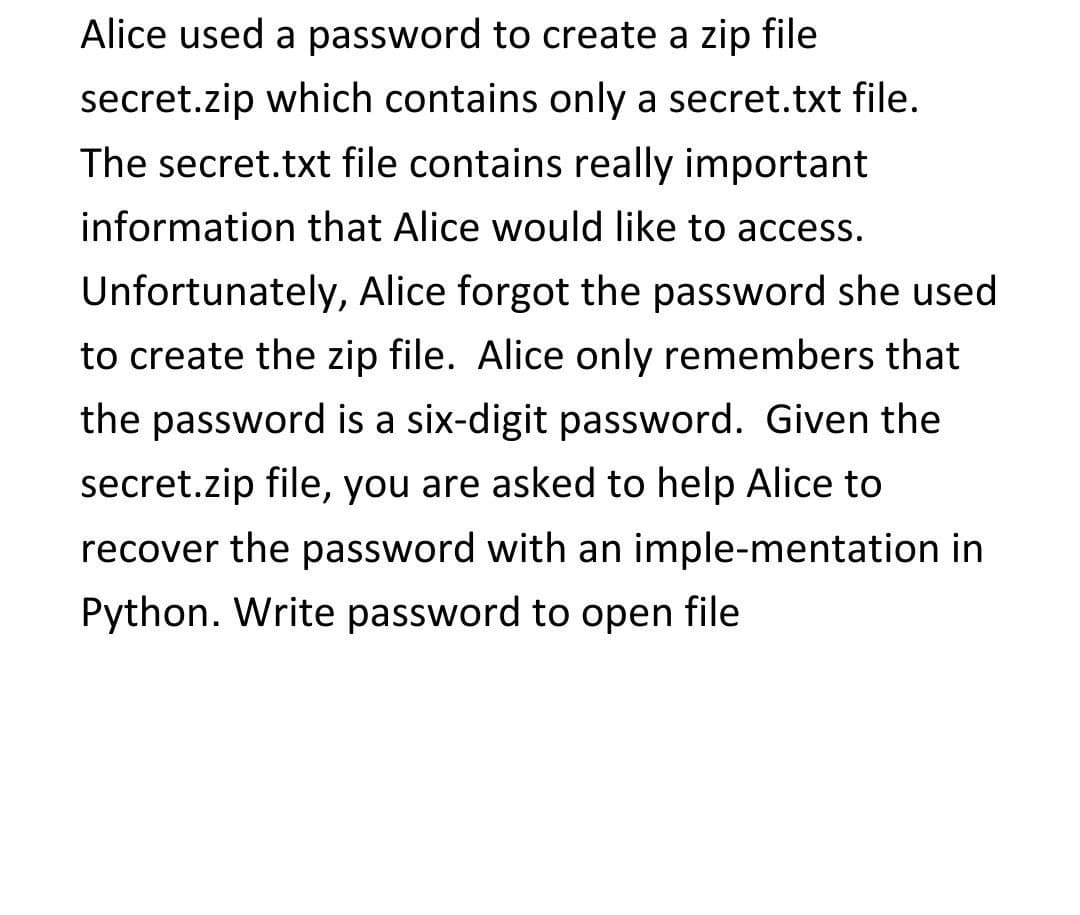 Alice used a password to create a zip file
secret.zip which contains only a secret.txt file.
The secret.txt file contains really important
information that Alice would like to access.
Unfortunately, Alice forgot the password she used
to create the zip file. Alice only remembers that
the password is a six-digit password. Given the
secret.zip file, you are asked to help Alice to
recover the password with an imple-mentation in
Python. Write password to open file
