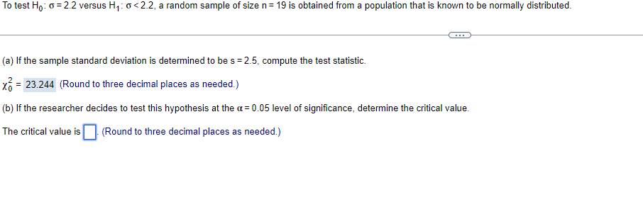 To test Ho: o = 2.2 versus H,: o<2.2, a random sample of size n= 19 is obtained from a population that is known to be normally distributed.
(a) If the sample standard deviation is determined to be s = 2.5, compute the test statistic.
= 23.244 (Round to three decimal places as needed.)
(b) If the researcher decides to test this hypothesis at the a = 0.05 level of significance, determine the critical value.
The critical value is
(Round to three decimal places as needed.)
