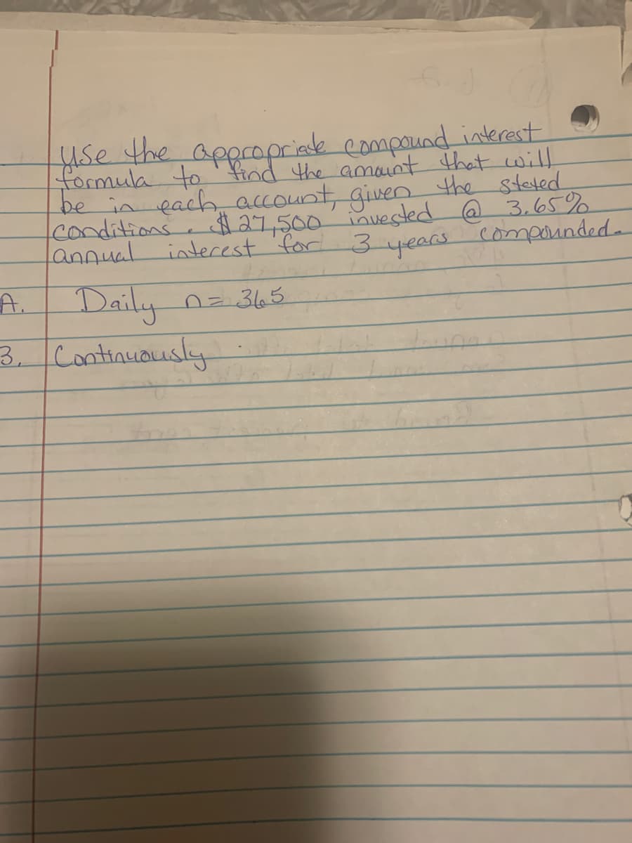 use the appropriate compound interest.
formula to find the amount that will,
be in each account, given the stated
$27,500 invested @ 3.65%
interest for 3 years compounded-
conditions
annual
n = 365
A.
Daily
3. Continuously