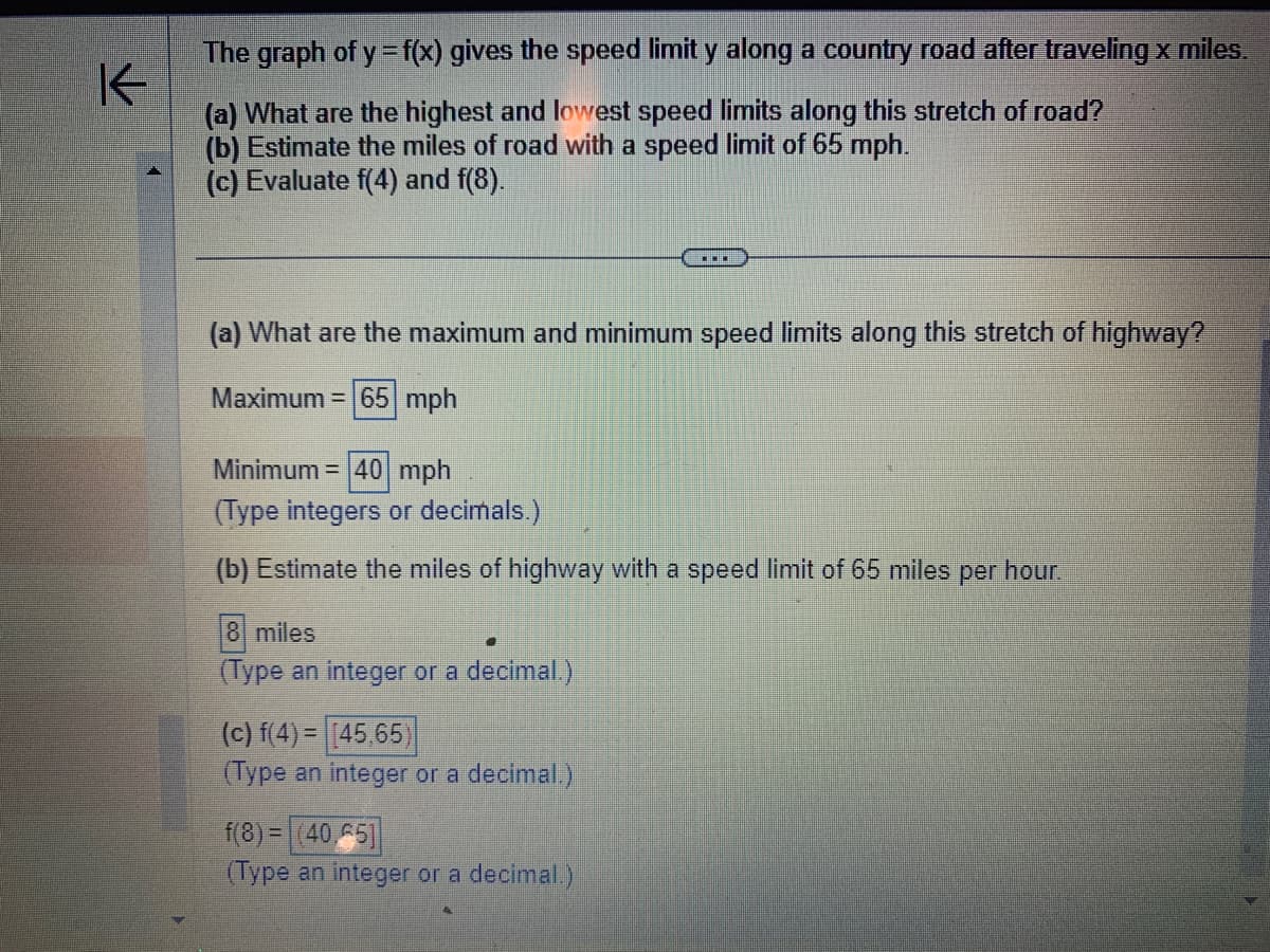 K
The graph of y = f(x) gives the speed limit y along a country road after traveling x miles.
(a) What are the highest and lowest speed limits along this stretch of road?
(b) Estimate the miles of road with a speed limit of 65 mph.
(c) Evaluate f(4) and f(8).
(a) What are the maximum and minimum speed limits along this stretch of highway?
Maximum = 65 mph
Minimum = 40 mph
(Type integers or decimals.)
(b) Estimate the miles of highway with a speed limit of 65 miles per hour.
8 miles
(Type an integer or a decimal.)
▪▪▪
(c) f(4)= (45,65)
(Type an integer or a decimal.)
f(8)= (40.65]
(Type an integer or a decimal.)