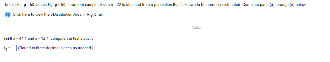 To test Ho: µ= 50 versus H,: µ< 50, a random sample of size n = 22 is obtained from a population that is known to be normally distributed. Complete parts (a) through (d) below.
E Click here to view the t-Distribution Area in Right Tail.
(a) If x = 47.1 and s = 12.4, compute the test statistic.
tn =(Round to three decimal places as needed.)
