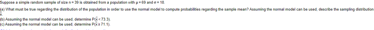 Suppose a simple random sample of size n= 39 is obtained from a population with u= 69 and o = 18.
(a) What must be true regarding the distribution of the population in order to use the normal model to compute probabilities regarding the sample mean? Assuming the normal model can be used, describe the sampling distribution
x.
(b) Assuming the normal model can be used, determine P(x<73.3).
(c) Assuming the normal model can be used, determine P(x271.1).
