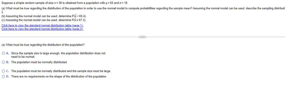 Suppose a simple random sample of size n = 38 is obtained from a population with u = 65 and o = 18.
(a) What must be true regarding the distribution of the population in order to use the normal model to compute probabilities regarding the sample mean? Assuming the normal model can be used, describe the sampling distributi
(b) Assuming the normal model can be used, determine P(x < 69.4).
(c) Assuming the normal model can be used, determine P(x2 67.3).
Click here to view the standard normal distribution table (page 1).
Click here to view the standard normal distribution table (page 2).
(a) What must be true regarding the distribution of the population?
O A. Since the sample size is large enough, the population distribution does not
need to be normal,
O B. The population must be normally distributed.
OC. The population must be normally distributed and the sample size must be large.
O D. There are no requirements on the shape of the distribution of the population.
