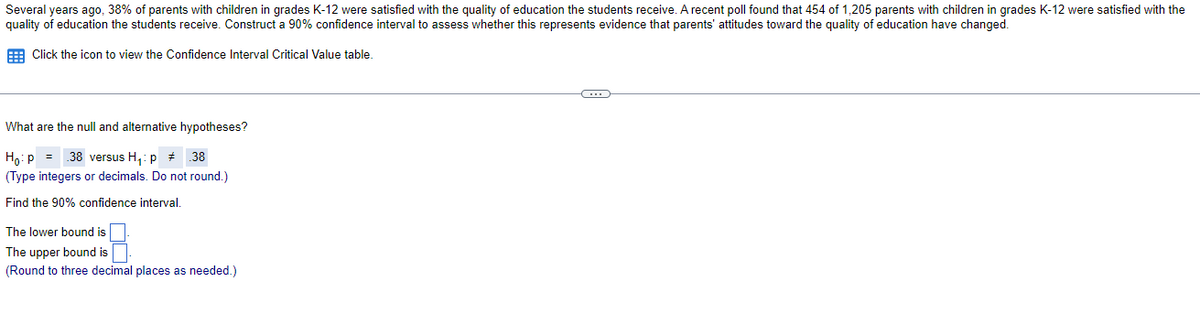 Several years ago, 38% of parents with children in grades K-12 were satisfied with the quality of education the students receive. A recent poll found that 454 of 1,205 parents with children in grades K-12 were satisfied with the
quality of education the students receive. Construct a 90% confidence interval to assess whether this represents evidence that parents' attitudes toward the quality of education have changed.
E Click the icon to view the Confidence Interval Critical Value table
What are the null and alternative hypotheses?
Ho:p = .38 versus H,: p + 38
(Type integers or decimals. Do not round.)
Find the 90% confidence interval.
The lower bound is
The upper bound is
(Round to three decimal places as needed.)
