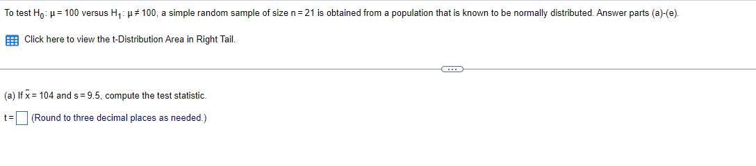 To test Hn: µ= 100 versus H,: µ# 100, a simple random sample of size n= 21 is obtained from a population that is known to be normally distributed. Answer parts (a)-(e).
E Click here to view the t-Distribution Area in Right Tail.
(a) If x = 104 and s= 9.5, compute the test statistic.
t= (Round to three decimal places as needed.)
