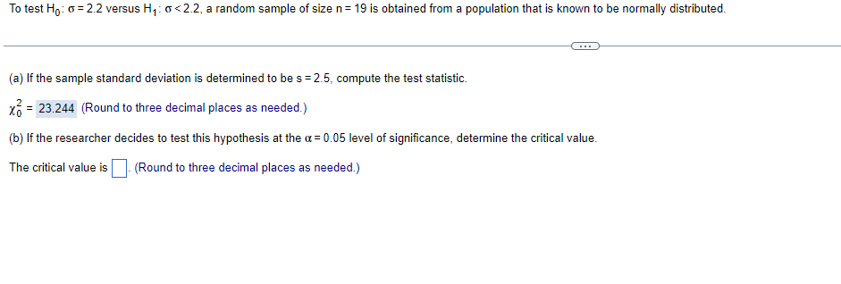 To test Ho: 0 = 2.2 versus H1: o<2.2, a random sample of size n= 19 is obtained from a population that is known to be normally distributed.
(a) If the sample standard deviation is determined to be s = 2.5, compute the test statistic.
x = 23.244 (Round to three decimal places as needed.)
(b) If the researcher decides to test this hypothesis at the a = 0.05 level of significance, determine the critical value.
The critical value is
(Round to three decimal places as needed.)
