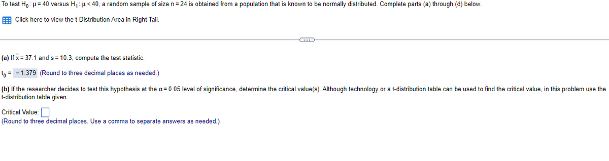 To test Ho: µ= 40 versus H,: µ< 40, a random sample of size n= 24 is obtained from a population that is known to be normally distributed. Complete parts (a) through (d) below.
E Click here to view the t-Distribution Area in Right Tail.
(a) If x = 37.1 ands= 10.3, compute the test statistic.
tn = - 1.379 (Round to three decimal places as needed.)
(b) If the researcher decides to test this hypothesis at the a= 0.05 level of significance, determine the critical value(s). Although technology or a t-distribution table can be used to find the critical value, in this problem use the
t-distribution table given.
Critical Value:
(Round to three decimal places. Use a comma to separate answers as needed.)
