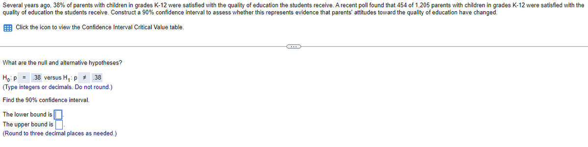 Several years ago, 38% of parents with children in grades K-12 were satisfied with the quality of education the students receive. A recent poll found that 454 of 1,205 parents with children in grades K-12 were satisfied with the
quality of education the students receive. Construct a 90% confidence interval to assess whether this represents evidence that parents' attitudes toward the quality of education have changed.
E Click the icon to view the Confidence Interval Critical Value table.
What are the null and alternative hypotheses?
Ho:p = .38 versus H,: p + 38
(Type integers or decimals. Do not round.)
Find the 90% confidence interval.
The lower bound is |
The upper bound is
(Round to three decimal places as needed.)
