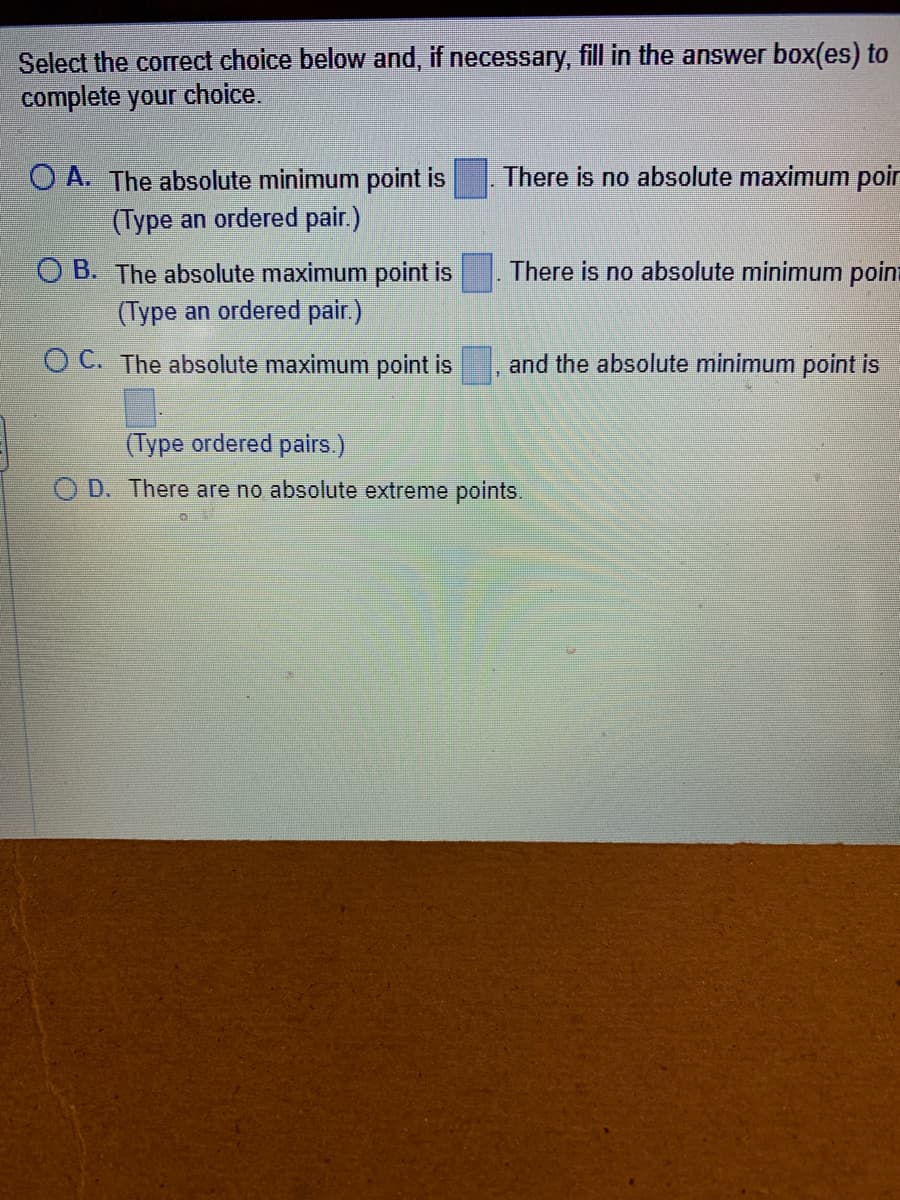 Select the correct choice below and, if necessary, fill in the answer box(es) to
complete your choice.
O A. The absolute minimum point is
(Type an ordered pair.)
OB. The absolute maximum point is
(Type an ordered pair.)
OC. The absolute maximum point is
There is no absolute maximum poin
There is no absolute minimum poin
and the absolute minimum point is
(Type ordered pairs.)
OD. There are no absolute extreme points.