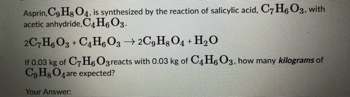 Asprin, Cg Hg O4, is synthesized by the reaction of salicylic acid, C7H6 O3, with
acetic anhydride, C4H6O3.
2C,H6 O3 + C4 H, O3 →2C9 Hg O4 + H2O
If 0.03 kg of C7H6O3reacts with 0.03 kg of C4 H6 O3, how many kilograms of
C9 Hg O4are expected?
Your Answer:
