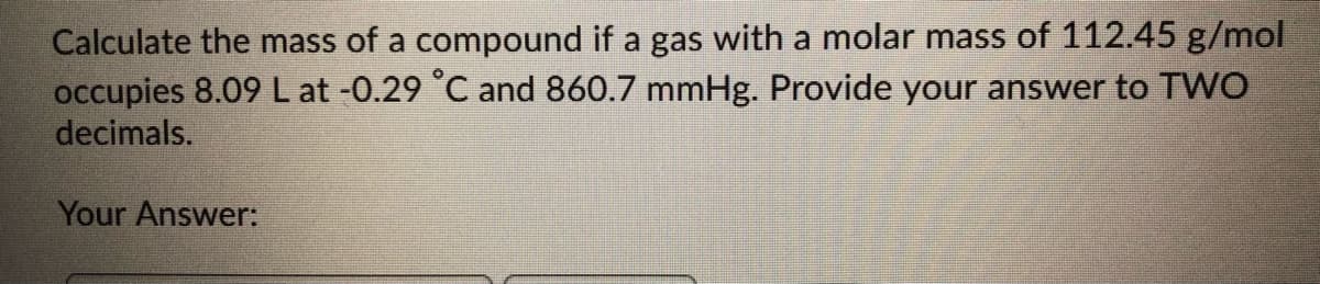 Calculate the mass of a compound if a gas with a molar mass of 112.45 g/mol
occupies 8.09 L at -0.29 °C and 860.7 mmHg. Provide your answer to TWO
decimals.
Your Answer:
