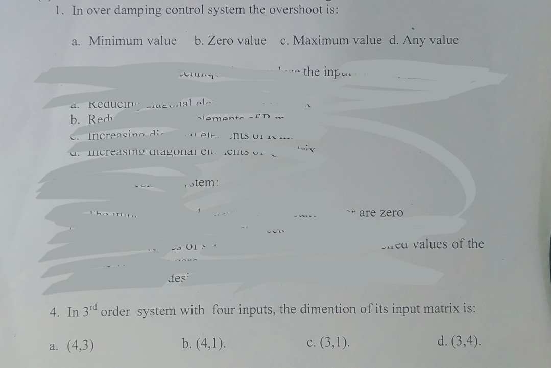 1. In over damping control system the overshoot is:
a. Minimum value b. Zero value c. Maximum value d. Any value
ce the inpu
Co
d. Keducing azonal ele
b. Red
The ining
Increasing die atelt. ents of **--
C. increasing alagonal en els
Clements of D m
, stem:
des
ix.
are zero
cu values of the
4. In 3rd order system with four inputs, the dimention of its input matrix is:
a. (4,3)
b. (4,1).
c. (3,1).
d. (3,4).