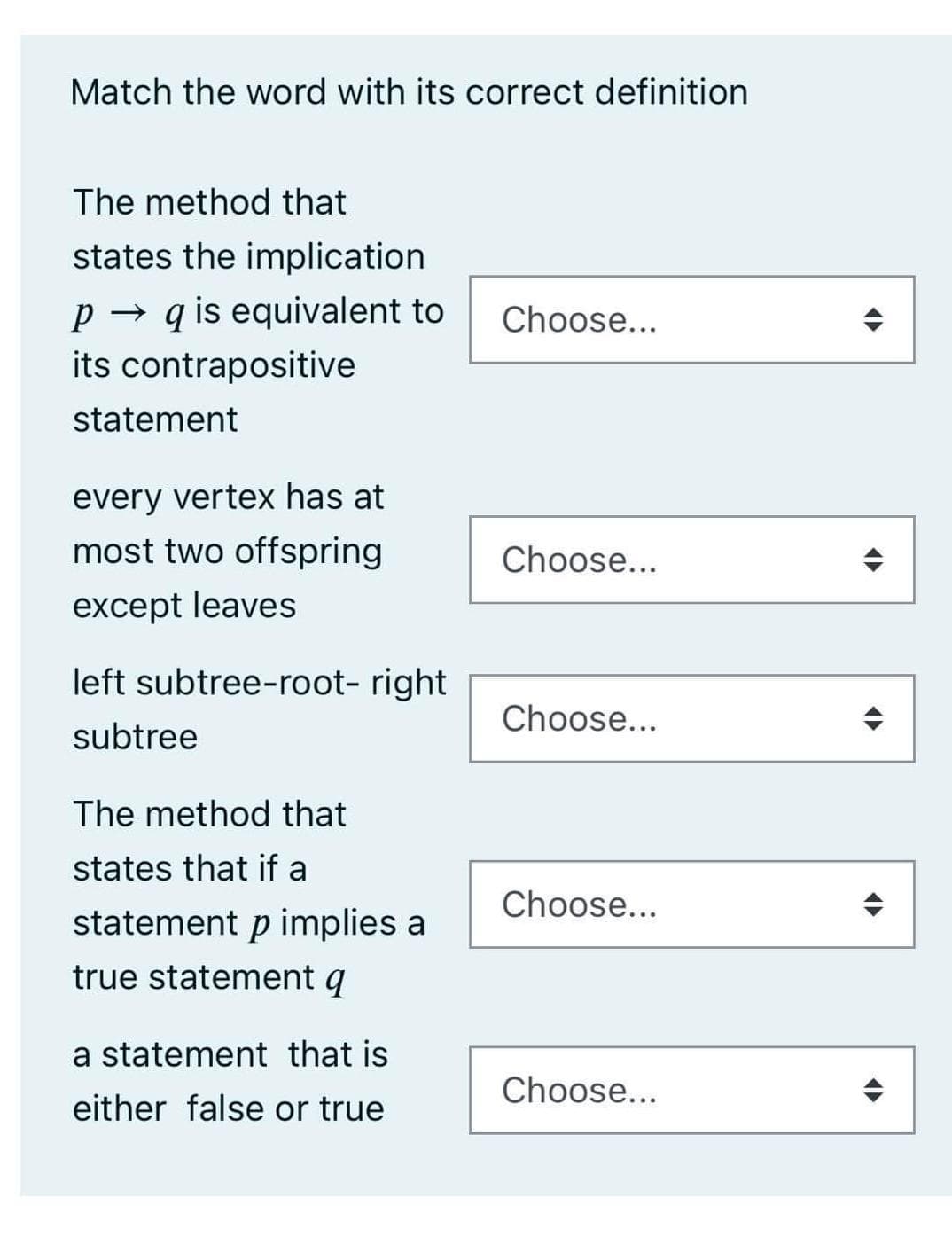 Match the word with its correct definition
The method that
states the implication
P→q is equivalent to
its contrapositive
statement
every vertex has at
most two offspring
except leaves
left subtree-root- right
subtree
The method that
states that if a
statement p implies a
true statement q
a statement that is
either false or true
Choose...
Choose...
Choose...
Choose...
Choose...