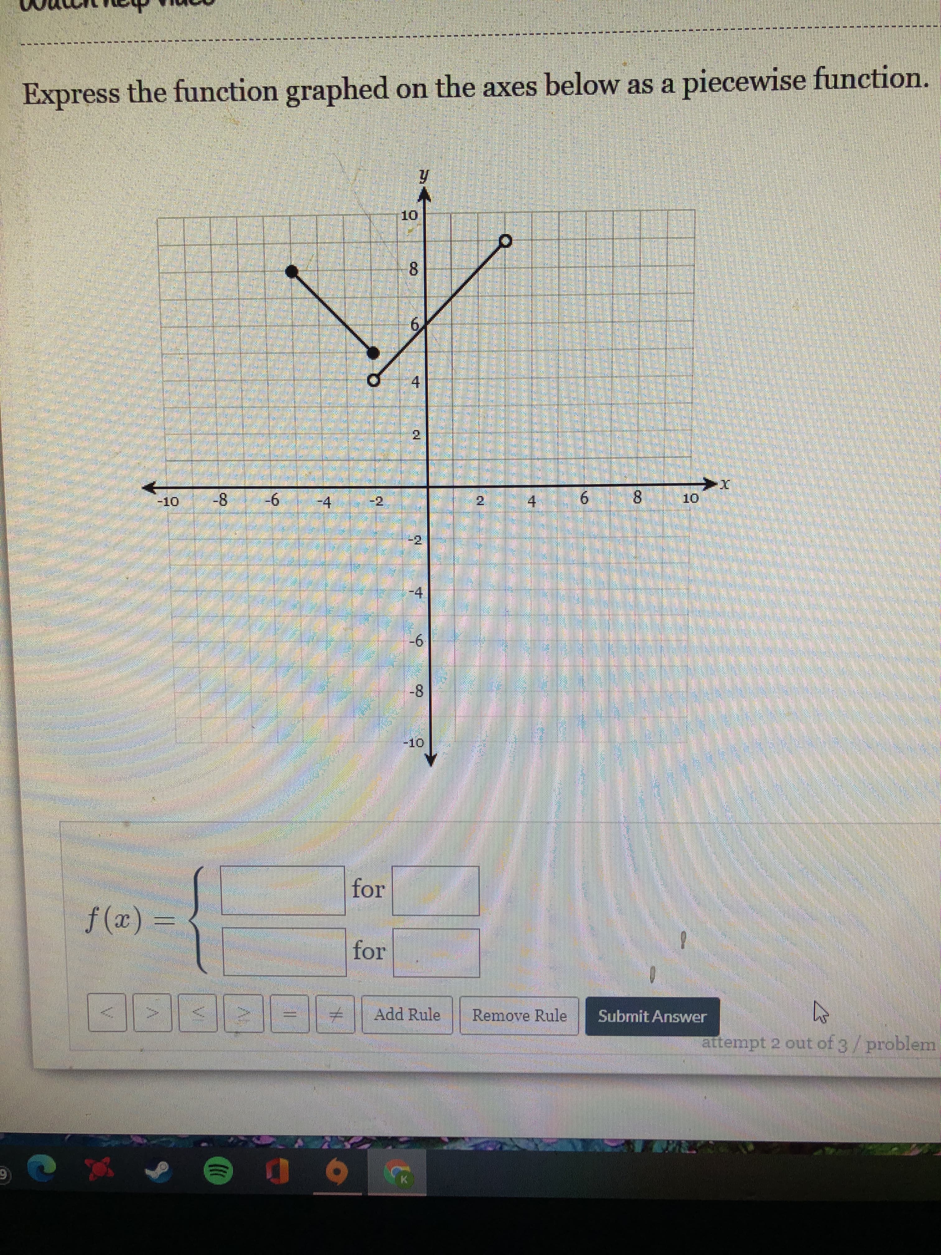 artempt 2 out ofg/problem,
Submit Answer
Remove Runle
Add Rule
for
for
= (x)f
9-
6.
8.
4.
2.
-2.
-4
2.
-10
4.
8.
1.
Express the function graphed on the axes below as a piecewise function.
