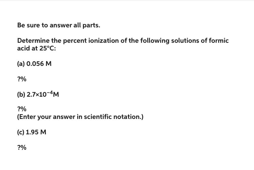 Be sure to answer all parts.
Determine the percent ionization of the following solutions of formic
acid at 25°C:
(a) 0.056 M
?%
(b) 2.7×10-4M
?%
(Enter your answer in scientific notation.)
(c) 1.95 M
?%