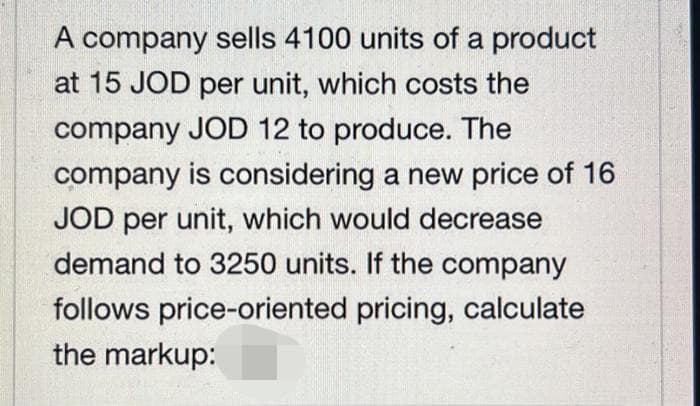 A company sells 4100 units of a product
at 15 JOD per unit, which costs the
company JOD 12 to produce. The
company is considering a new price of 16
JOD per unit, which would decrease
demand to 3250 units. If the company
follows price-oriented pricing, calculate
the markup:
